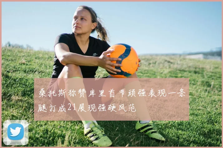 桑托斯称赞库里首节顽强表现一条腿打成21展现强硬风范
