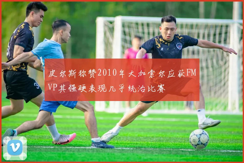 皮尔斯称赞2010年大加索尔应获FMVP其强硬表现几乎统治比赛
