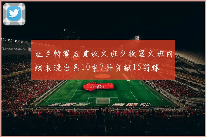 杜兰特赛后建议文班少投篮文班内线表现出色10中7并贡献15罚球