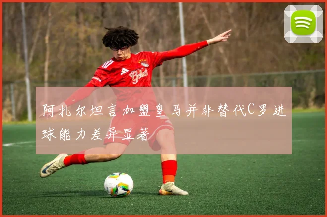 阿扎尔坦言加盟皇马并非替代C罗进球能力差异显著