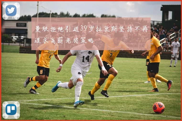 曼联拒绝引进39岁拉莫斯坚持不再追求高薪老将策略