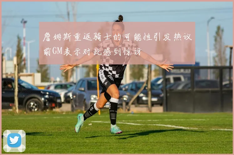 詹姆斯重返骑士的可能性引发热议前GM表示对此感到惊讶