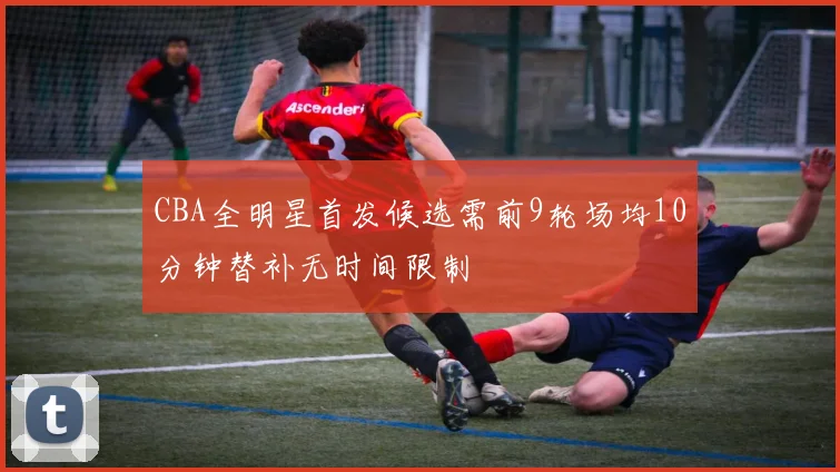 CBA全明星首发候选需前9轮场均10分钟替补无时间限制