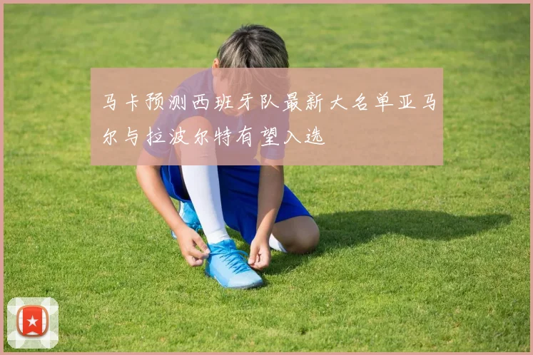 马卡预测西班牙队最新大名单亚马尔与拉波尔特有望入选