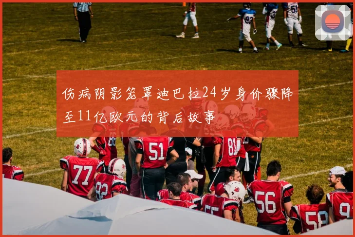 伤病阴影笼罩迪巴拉24岁身价骤降至11亿欧元的背后故事