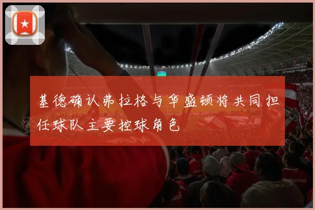 基德确认弗拉格与华盛顿将共同担任球队主要控球角色