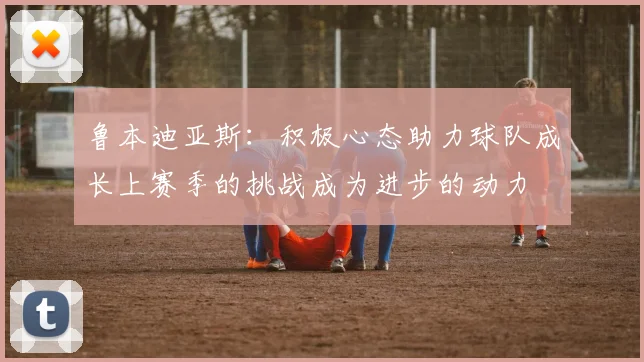 鲁本迪亚斯：积极心态助力球队成长上赛季的挑战成为进步的动力