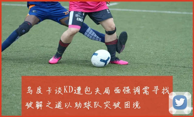 乌度卡谈KD遭包夹局面强调需寻找破解之道以助球队突破困境