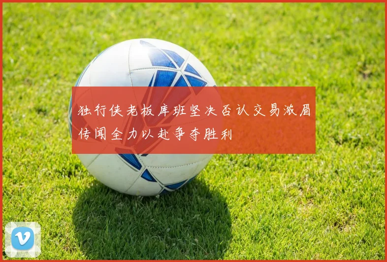 独行侠老板库班坚决否认交易浓眉传闻全力以赴争夺胜利