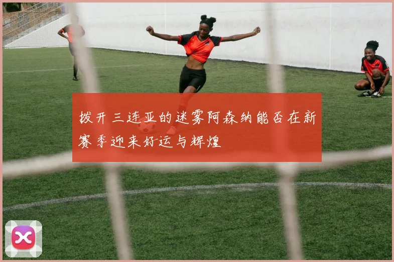 拨开三连亚的迷雾阿森纳能否在新赛季迎来好运与辉煌