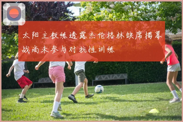 太阳主教练透露杰伦格林缺席揭幕战尚未参与对抗性训练