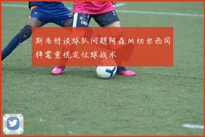 斯洛特谈球队问题阿森纳切尔西同样需重视定位球战术