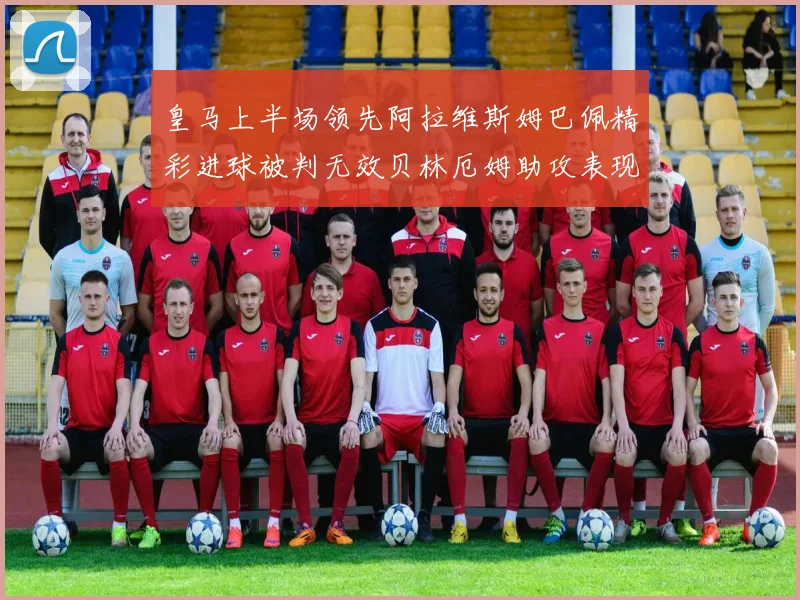 皇马上半场领先阿拉维斯姆巴佩精彩进球被判无效贝林厄姆助攻表现抢眼