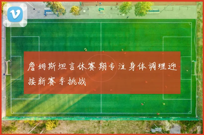 詹姆斯坦言休赛期专注身体调理迎接新赛季挑战