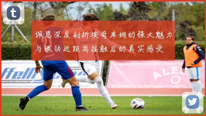 佩恩深度剖析埃奇库姆的强大魅力与狠劲近距离接触后的真实感受