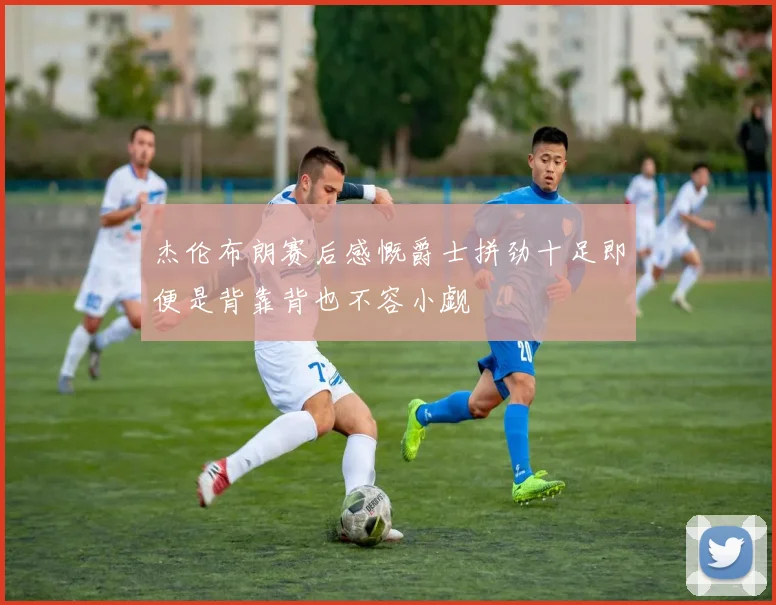 杰伦布朗赛后感慨爵士拼劲十足即便是背靠背也不容小觑