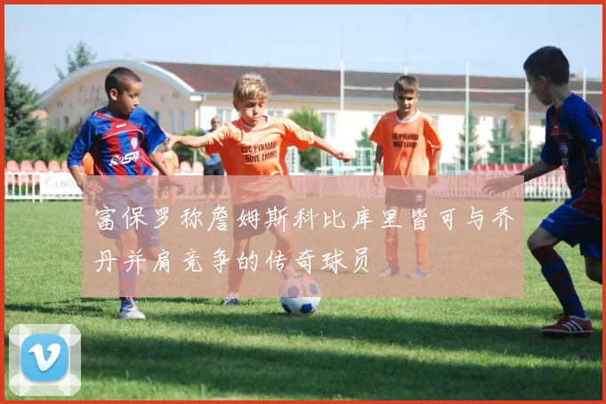 富保罗称詹姆斯科比库里皆可与乔丹并肩竞争的传奇球员