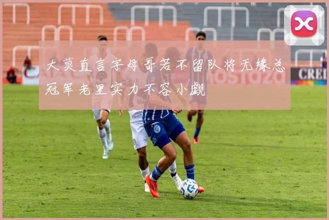 大莫直言字母哥若不留队将无缘总冠军老里实力不容小觑