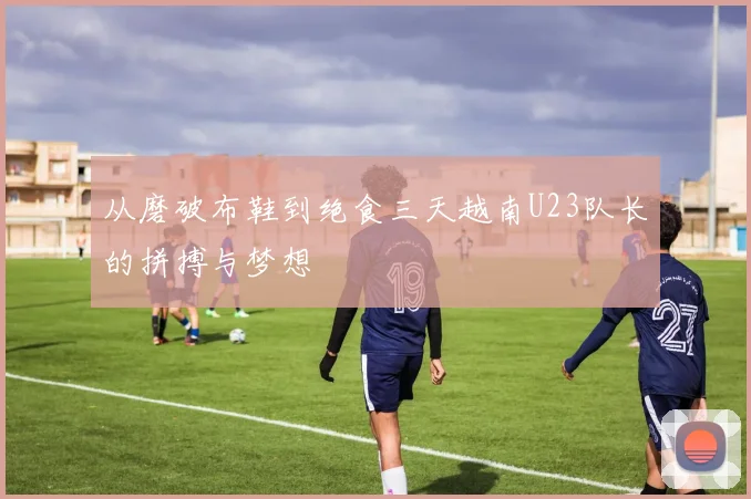 从磨破布鞋到绝食三天越南U23队长的拼搏与梦想