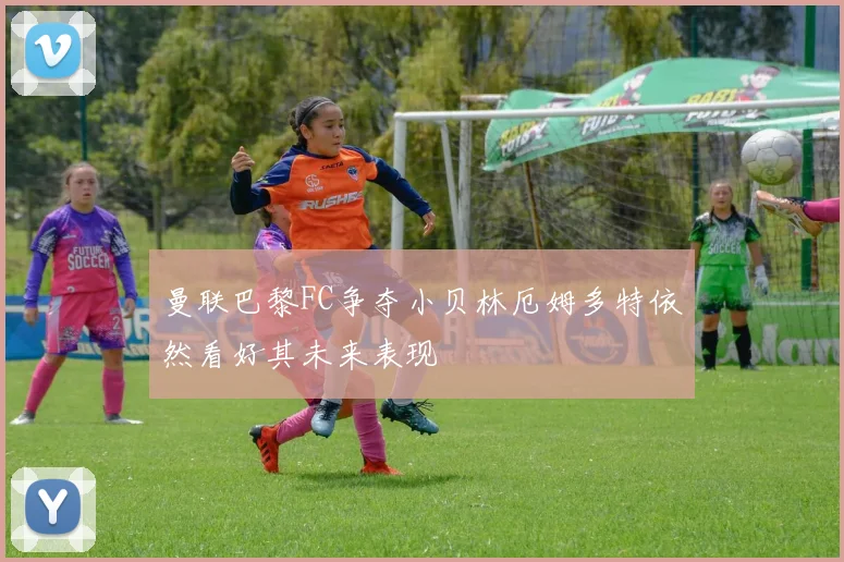 曼联巴黎FC争夺小贝林厄姆多特依然看好其未来表现