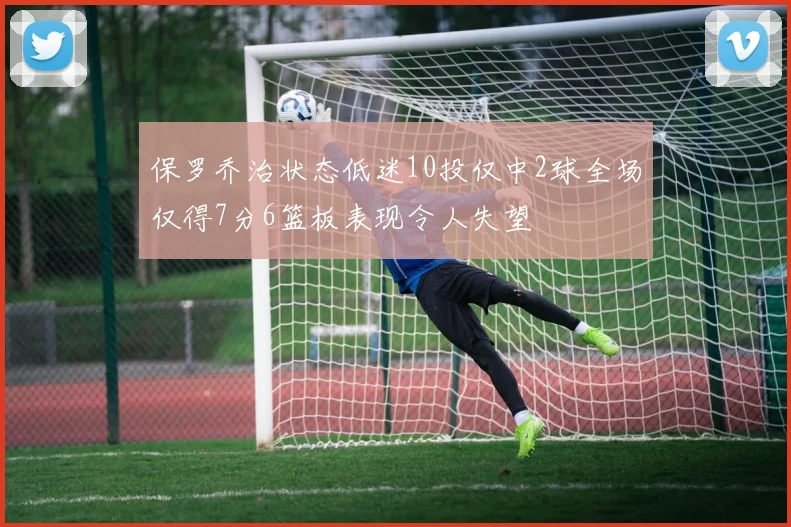 保罗乔治状态低迷10投仅中2球全场仅得7分6篮板表现令人失望