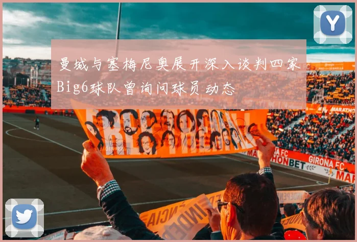 曼城与塞梅尼奥展开深入谈判四家Big6球队曾询问球员动态