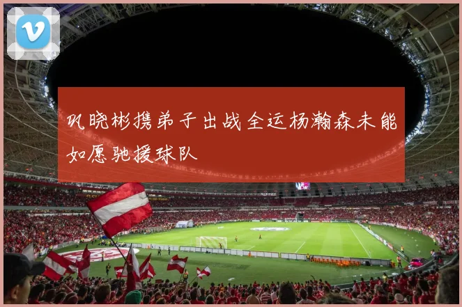 巩晓彬携弟子出战全运杨瀚森未能如愿驰援球队