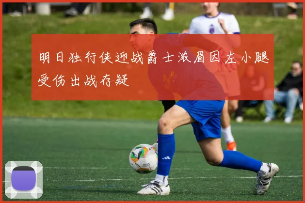 明日独行侠迎战爵士浓眉因左小腿受伤出战存疑