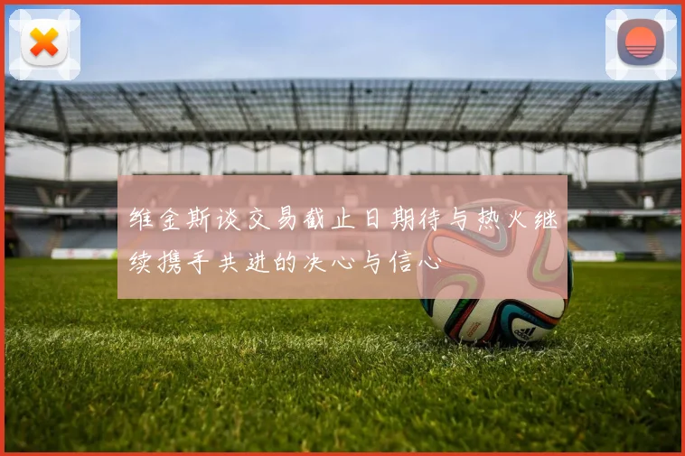 维金斯谈交易截止日期待与热火继续携手共进的决心与信心