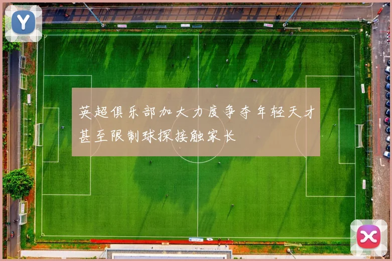 英超俱乐部加大力度争夺年轻天才甚至限制球探接触家长