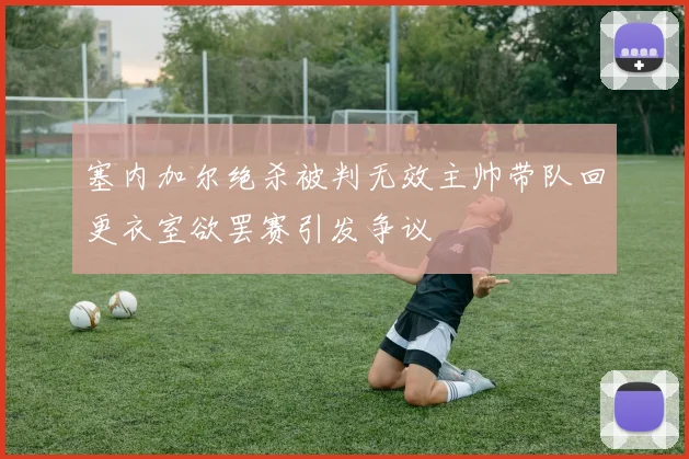 塞内加尔绝杀被判无效主帅带队回更衣室欲罢赛引发争议