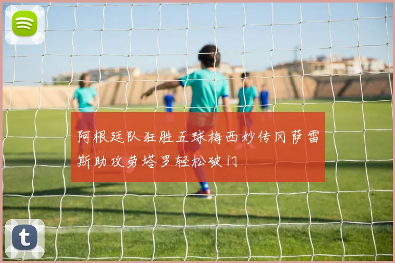 阿根廷队狂胜五球梅西妙传冈萨雷斯助攻劳塔罗轻松破门
