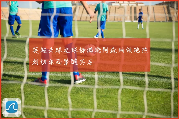 英超头球进球榜揭晓阿森纳领跑热刺切尔西紧随其后