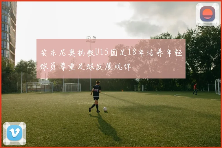 安东尼奥执教U15国足18年培养年轻球员尊重足球发展规律