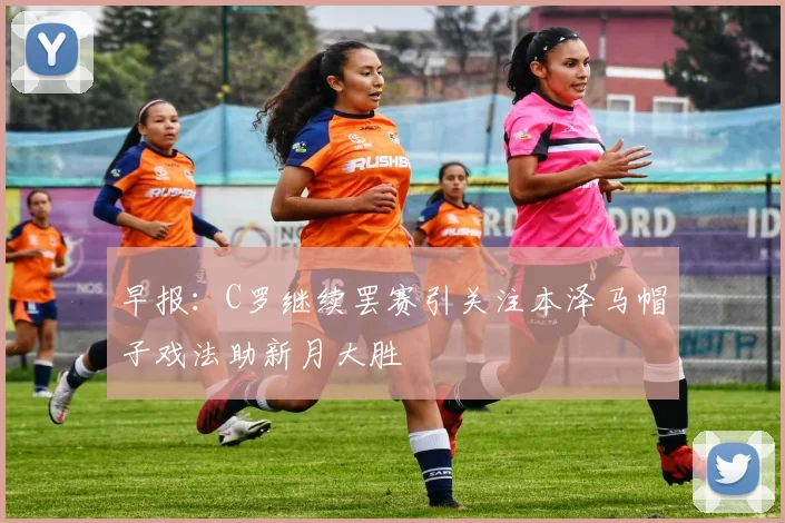 早报：C罗继续罢赛引关注本泽马帽子戏法助新月大胜