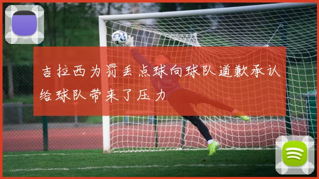 吉拉西为罚丢点球向球队道歉承认给球队带来了压力