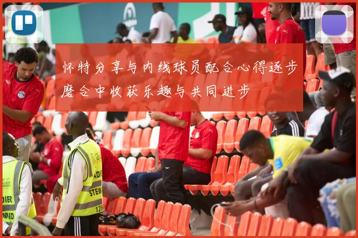 怀特分享与内线球员配合心得逐步磨合中收获乐趣与共同进步