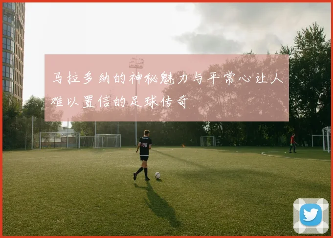 马拉多纳的神秘魅力与平常心让人难以置信的足球传奇