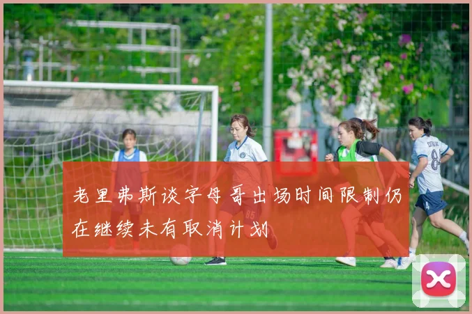 老里弗斯谈字母哥出场时间限制仍在继续未有取消计划