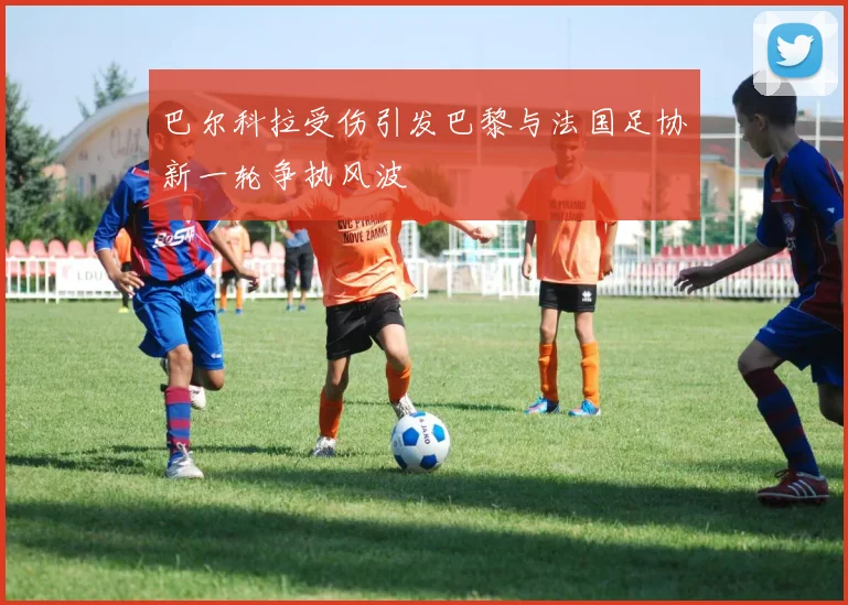 巴尔科拉受伤引发巴黎与法国足协新一轮争执风波