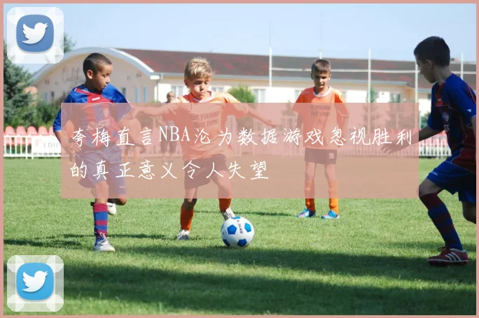 夸梅直言NBA沦为数据游戏忽视胜利的真正意义令人失望