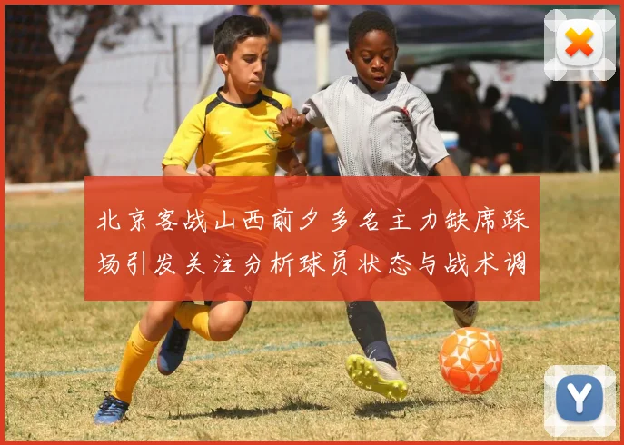 北京客战山西前夕多名主力缺席踩场引发关注分析球员状态与战术调整