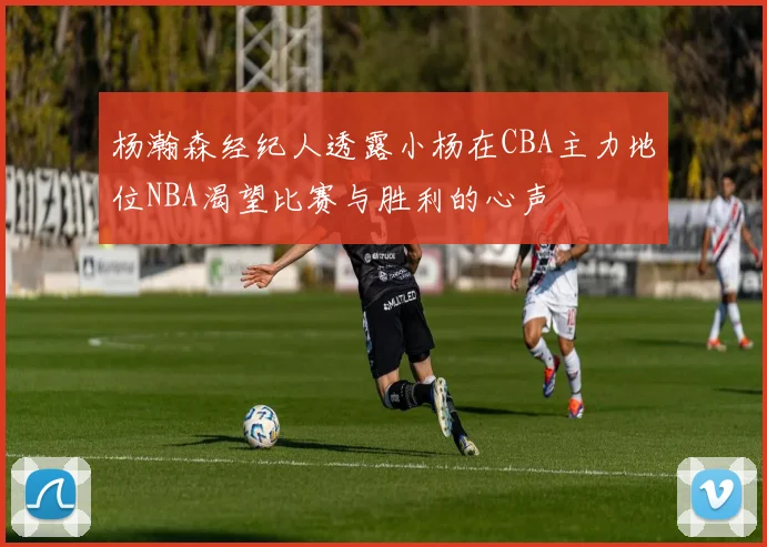 杨瀚森经纪人透露小杨在CBA主力地位NBA渴望比赛与胜利的心声