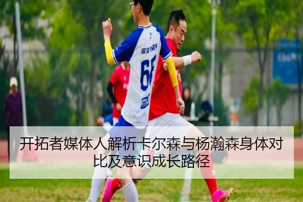开拓者媒体人解析卡尔森与杨瀚森身体对比及意识成长路径 - jiuyou