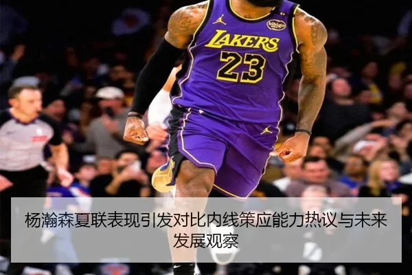杨瀚森夏联表现引发对比内线策应能力热议与未来发展观察 - jiuyou